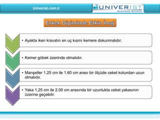 Univerist.com.tr
• Ayakta iken kravatın en uç kısmı kemere dokunmalıdır.
• Kemer göbek üzerinde olmalıdır.
• Manşetler 1.25 cm ile 1.60 cm arası bir ölçüde ceket kolundan uzun
olmalıdır.
• Yaka 1.25 cm ile 2.00 cm arasında bir uzunlukta ceket yakasının
üzerine geçebilir.
 