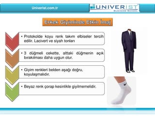 Univerist.com.tr
• Protokolde koyu renk takım elbiseler tercih
edilir. Lacivert ve siyah tonları
• 3 düğmeli cekette, alttaki düğmenin açık
bırakılması daha uygun olur.
• Giyim renkleri belden aşağı doğru,
koyulaşmalıdır.
• Beyaz renk çorap kesinlikle giyilmemelidir.
 
