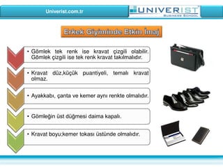 Univerist.com.tr
• Gömlek tek renk ise kravat çizgili olabilir.
Gömlek çizgili ise tek renk kravat takılmalıdır.
• Ayakkabı, çanta ve kemer aynı renkte olmalıdır.
• Kravat düz,küçük puantiyeli, temalı kravat
olmaz.
• Gömleğin üst düğmesi daima kapalı.
• Kravat boyu;kemer tokası üstünde olmalıdır.
 