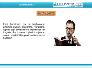 Univerist.com.tr
İmaj, kendimizin ya da başkalarının
zihninde oluşan, bilgilenme, yargılama,
ilişkiler gibi etkileşimlerle biçimlenen bir
imgedir. Bir insanın kişisel imajlarının
sayısı, kendisini tanıyan insanların sayısı
kadardır.
 