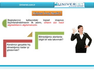 Univerist.com.tr
Başkalarının kafasındaki kişisel imajınızı
biçimlendirebilmenin ilk adımı, onların sizi nasıl
algıladıklarını algılamanızdır.
Kendimizi gerçekte hiç
olmadığımız kadar iyi
göstermek?
Bilmediğimiz alanlarda
bilgili bir eda takınmak?
 