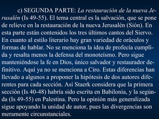 c) SEGUNDA PARTE:  La restauración de la nueva Je-rusalén  (Is 49-55). El tema central es la salvación, que se pone de relieve en la restauración de la nueva Jerusalén (Sión). En esta parte están contenidos los tres últimos cantos del Siervo. En cuanto al estilo literario hay gran variedad de oráculos y formas de hablar. No se menciona la idea de profecía cumpli-da y resalta menos la defensa del monoteísmo. Pero sigue manteniéndose la fe en Dios, único salvador y restaurador de-finitivo. Aquí ya no se menciona a Ciro. Estas diferencias han llevado a algunos a proponer la hipótesis de dos autores dife-rentes para cada sección. Así Staerk considera que la primera sección (Is 40-48) habría sido escrita en Babilonia, y la según-da (Is 49-55) en Palestina. Pero la opinión más generalizada sigue apoyando la unidad de autor, pues las divergencias son meramente circunstanciales. 