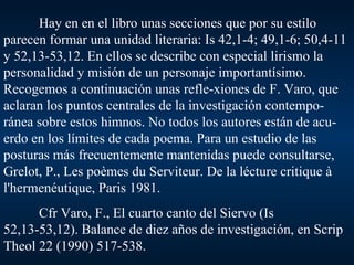 Hay en en el libro unas secciones que por su estilo parecen formar una unidad literaria: Is 42,1-4; 49,1-6; 50,4-11 y 52,13-53,12. En ellos se describe con especial lirismo la personalidad y misión de un personaje importantísimo.  Recogemos a continuación unas refle-xiones de F. Varo, que aclaran los puntos centrales de la investigación contempo-ránea sobre estos himnos. No todos los autores están de acu-erdo en los límites de cada poema. Para un estudio de las posturas más frecuentemente mantenidas puede consultarse, Grelot, P., Les poèmes du Serviteur. De la lécture critique à l'hermenéutique, Paris 1981. Cfr Varo, F., El cuarto canto del Siervo (Is 52,13-53,12). Balance de diez años de investigación, en Scrip Theol 22 (1990) 517-538. 