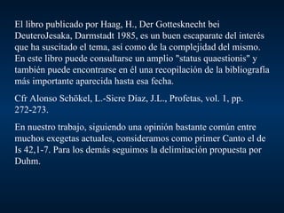 El libro publicado por Haag, H., Der Gottesknecht bei DeuteroJesaka, Darmstadt 1985, es un buen escaparate del interés que ha suscitado el tema, así como de la complejidad del mismo. En este libro puede consultarse un amplio "status quaestionis" y también puede encontrarse en él una recopilación de la bibliografía más importante aparecida hasta esa fecha. Cfr Alonso Schökel, L.-Sicre Díaz, J.L., Profetas, vol. 1, pp. 272-273. En nuestro trabajo, siguiendo una opinión bastante común entre muchos exegetas actuales, consideramos como primer Canto el de Is 42,1-7. Para los demás seguimos la delimitación propuesta por Duhm. 