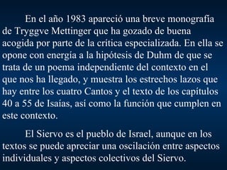 En el año 1983 apareció una breve monografía de Tryggve Mettinger que ha gozado de buena acogida por parte de la crítica especializada. En ella se opone con energía a la hipótesis de Duhm de que se trata de un poema independiente del contexto en el que nos ha llegado, y muestra los estrechos lazos que hay entre los cuatro Cantos y el texto de los capítulos 40 a 55 de Isaías, así como la función que cumplen en este contexto. El Siervo es el pueblo de Israel, aunque en los textos se puede apreciar una oscilación entre aspectos individuales y aspectos colectivos del Siervo. 