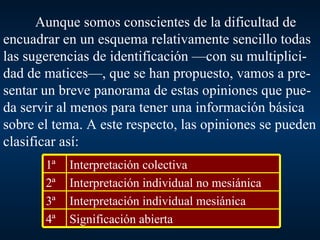 Aunque somos conscientes de la dificultad de encuadrar en un esquema relativamente sencillo todas las sugerencias de identificación —con su multiplici-dad de matices—, que se han propuesto, vamos a pre-sentar un breve panorama de estas opiniones que pue-da servir al menos para tener una información básica sobre el tema. A este respecto, las opiniones se pueden clasificar así: Significación abierta 4ª Interpretación individual mesiánica 3ª Interpretación individual no mesiánica 2ª Interpretación colectiva 1ª 