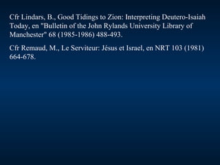 Cfr Lindars, B., Good Tidings to Zion: Interpreting Deutero-Isaiah Today, en "Bulletin of the John Rylands University Library of Manchester" 68 (1985-1986) 488-493. Cfr Remaud, M., Le Serviteur: Jésus et Israel, en NRT 103 (1981) 664-678. 