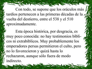 Con todo, se supone que los oráculos más
tardíos pertenecen a las primeras décadas de la
vuelta del destierro, entre el 538 y el 510
aproximadamente.
      Esta época histórica, por desgracia, es
muy poco conocida: no hay testimonios bíbli-
cos ni extrabíblicos. Muy probablemente los
emperadores persas permitieron el culto, pero
no lo favorecieron y quizá hasta lo
rechazaron, aunque sólo fuera de modo
indirecto.
 