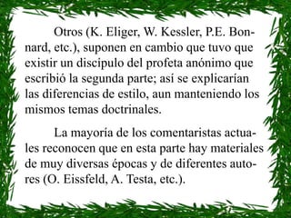 Otros (K. Eliger, W. Kessler, P.E. Bon-
nard, etc.), suponen en cambio que tuvo que
existir un discípulo del profeta anónimo que
escribió la segunda parte; así se explicarían
las diferencias de estilo, aun manteniendo los
mismos temas doctrinales.
      La mayoría de los comentaristas actua-
les reconocen que en esta parte hay materiales
de muy diversas épocas y de diferentes auto-
res (O. Eissfeld, A. Testa, etc.).
 