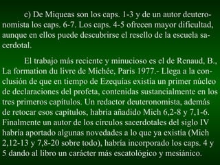 c) De Miqueas son los caps. 1-3 y de un autor deutero-nomista los caps. 6-7. Los caps. 4-5 ofrecen mayor dificultad, aunque en ellos puede descubrirse el resello de la escuela sa-cerdotal. El trabajo más reciente y minucioso es el de Renaud, B., La formation du livre de Michée, Paris 1977.- Llega a la con-clusión de que en tiempo de Ezequías existía un primer núcleo de declaraciones del profeta, contenidas sustancialmente en los tres primeros capítulos. Un redactor deuteronomista, además de retocar esos capítulos, habría añadido Mich 6,2-8 y 7,1-6. Finalmente un autor de los círculos sacerdotales del siglo IV habría aportado algunas novedades a lo que ya existía (Mich 2,12-13 y 7,8-20 sobre todo), habría incorporado los caps. 4 y 5 dando al libro un carácter más escatológico y mesiánico. 