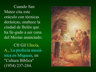 Cuando San Mateo cita este oráculo con técnicas derásicas, enaltece la ciudad de Belén que ha lle-gado a ser cuna del Mesías anunciado. Cfr Gil  Ulecia, A.,   La profecía mesiá-nica en Miqueas , en "Cultura Bíblica" (1954) 237-244. 