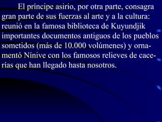 El príncipe asirio, por otra parte, consagra gran parte de sus fuerzas al arte y a la cultura: reunió en la famosa biblioteca de Kuyundjik importantes documentos antiguos de los pueblos sometidos (más de 10.000 volúmenes) y orna-mentó Nínive con los famosos relieves de cace-rías que han llegado hasta nosotros. 