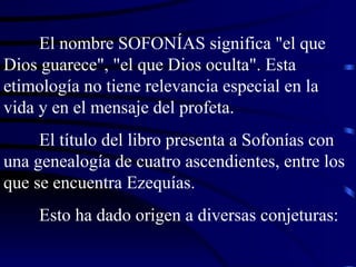 El nombre SOFONÍAS significa "el que Dios guarece", "el que Dios oculta". Esta etimología no tiene relevancia especial en la vida y en el mensaje del profeta. El título del libro presenta a Sofonías con una genealogía de cuatro ascendientes, entre los que se encuentra Ezequías. Esto ha dado origen a diversas conjeturas: 