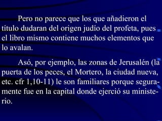 Pero no parece que los que añadieron el título dudaran del origen judío del profeta, pues el libro mismo contiene muchos elementos que lo avalan. Asó, por ejemplo, las zonas de Jerusalén (la puerta de los peces, el Mortero, la ciudad nueva, etc. cfr 1,10-11) le son familiares porque segura-mente fue en la capital donde ejerció su ministe-rio. 
