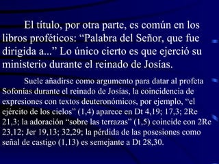 El título, por otra parte, es común en los libros proféticos: “Palabra del Señor, que fue dirigida a...” Lo único cierto es que ejerció su ministerio durante el reinado de Josías. Suele añadirse como argumento para datar al profeta Sofonías durante el reinado de Josías, la coincidencia de expresiones con textos deuteronómicos, por ejemplo, “el ejército de los cielos” (1,4) aparece en Dt 4,19; 17,3; 2Re 21,3; la adoración “sobre las terrazas” (1,5) coincide con 2Re 23,12; Jer 19,13; 32,29; la pérdida de las posesiones como señal de castigo (1,13) es semejante a Dt 28,30. 