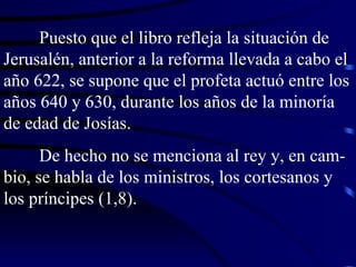 Puesto que el libro refleja la situación de Jerusalén, anterior a la reforma llevada a cabo el año 622, se supone que el profeta actuó entre los años 640 y 630, durante los años de la minoría de edad de Josías. De hecho no se menciona al rey y, en cam-bio, se habla de los ministros, los cortesanos y los príncipes (1,8). 