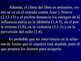 Además, el clima del libro es antiasirio, co-mo se ve en el oráculo contra Asur y Nínive (2,13-15) y el profeta denuncia los estragos de la influencia asiria en la idolatría (1,4-5), en el por-te externo (1,8), en la violencia (3,1-3) y en la perversión del culto (3,4). Es probable que no interviniera en la refor-ma de Josías que ni siquiera está aludida, pero sí que prepara los ánimos para acogerla. 