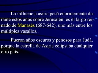 La influencia asiria pesó enormemente du-rante estos años sobre Jerusalén; es el largo rei-nado de  Manasés  (687-642), uno más entre los múltiples vasallos. Fueron años oscuros y penosos para Judá, porque la estrella de Asiria eclipsaba cualquier otro país. 