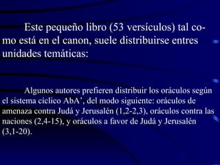 Este pequeño libro (53 versículos) tal co-mo está en el canon, suele distribuirse entres unidades temáticas: Algunos autores prefieren distribuir los oráculos según el sistema cíclico AbA’, del modo siguiente: oráculos de amenaza contra Judá y Jerusalén (1,2-2,3), oráculos contra las naciones (2,4-15), y oráculos a favor de Judá y Jerusalén (3,1-20). 