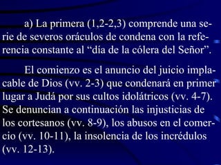a) La primera (1,2-2,3) comprende una se-rie de severos oráculos de condena con la refe-rencia constante al “día de la cólera del Señor”. El comienzo es el anuncio del juicio impla-cable de Dios (vv. 2-3) que condenará en primer lugar a Judá por sus cultos idolátricos (vv. 4-7). Se denuncian a continuación las injusticias de los cortesanos (vv. 8-9), los abusos en el comer-cio (vv. 10-11), la insolencia de los incrédulos (vv. 12-13). 