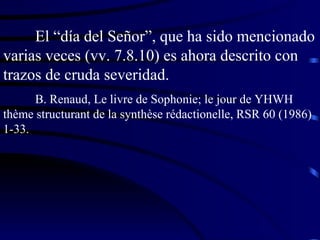 El “día del Señor”, que ha sido mencionado varias veces (vv. 7.8.10) es ahora descrito con trazos de cruda severidad. B. Renaud, Le livre de Sophonie; le jour de YHWH  thème structurant de la synthèse rédactionelle, RSR 60 (1986) 1-33. 