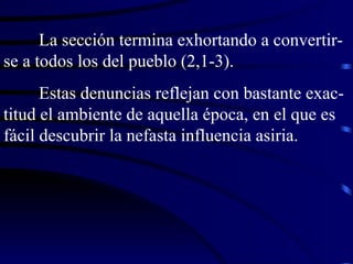 La sección termina exhortando a convertir-se a todos los del pueblo (2,1-3). Estas denuncias reflejan con bastante exac-titud el ambiente de aquella época, en el que es fácil descubrir la nefasta influencia asiria. 