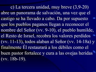 c) La tercera unidad, muy breve (3,9-20) abre un panorama de salvación, una vez que el castigo se ha llevado a cabo. Da por supuesto que los pueblos paganos llegan a reconocer el nombre del Señor (vv. 9-10), el pueblo humilde, el Resto de Israel, recobra los valores perdidos (vv. 11-13), todos alaban al Señor (vv. 14-18a) y finalmente Él restaurará a los débiles como el buen pastor fortalece y cura a las ovejas heridas (vv. 18b-19). 