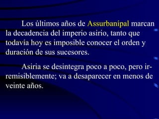 Los últimos años de  Assurbanípal  marcan la decadencia del imperio asirio, tanto que todavía hoy es imposible conocer el orden y duración de sus sucesores. Asiria se desintegra poco a poco, pero ir-remisiblemente; va a desaparecer en menos de veinte años. 