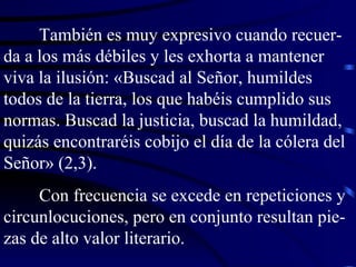También es muy expresivo cuando recuer-da a los más débiles y les exhorta a mantener viva la ilusión: «Buscad al Señor, humildes todos de la tierra, los que habéis cumplido sus normas. Buscad la justicia, buscad la humildad, quizás encontraréis cobijo el día de la cólera del Señor» (2,3). Con frecuencia se excede en repeticiones y circunlocuciones, pero en conjunto resultan pie-zas de alto valor literario. 