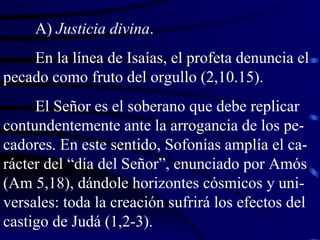 A)  Justicia divina . En la línea de Isaías, el profeta denuncia el pecado como fruto del orgullo (2,10.15). El Señor es el soberano que debe replicar contundentemente ante la arrogancia de los pe-cadores. En este sentido, Sofonías amplía el ca-rácter del “día del Señor”, enunciado por Amós (Am 5,18), dándole horizontes cósmicos y uni-versales: toda la creación sufrirá los efectos del castigo de Judá (1,2-3). 