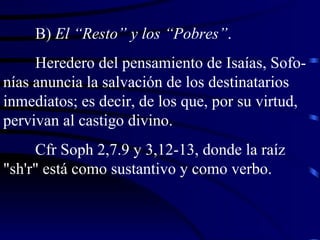 B)  El “Resto” y los “Pobres” . Heredero del pensamiento de Isaías, Sofo-nías anuncia la salvación de los destinatarios inmediatos; es decir, de los que, por su virtud, pervivan al castigo divino. Cfr Soph 2,7.9 y 3,12-13, donde la raíz "sh'r" está como sustantivo y como verbo. 