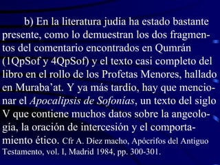 b) En la literatura judía ha estado bastante presente, como lo demuestran los dos fragmen-tos del comentario encontrados en Qumrán (1QpSof y 4QpSof) y el texto casi completo del libro en el rollo de los Profetas Menores, hallado en Muraba’at. Y ya más tardío, hay que mencio-nar el  Apocalipsis de Sofonías , un texto del siglo V que contiene muchos datos sobre la angeolo-gía, la oración de intercesión y el comporta-miento ético.  Cfr A. Díez macho, Apócrifos del Antiguo Testamento, vol. I, Madrid 1984, pp. 300-301. 