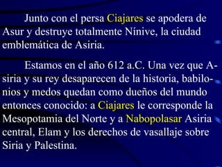 Junto con el persa  Ciajares  se apodera de Asur y destruye totalmente Nínive, la ciudad emblemática de Asiria. Estamos en el año 612 a.C. Una vez que A-siria y su rey desaparecen de la historia, babilo-nios y medos quedan como dueños del mundo entonces conocido: a  Ciajares  le corresponde la Mesopotamia del Norte y a  Nabopolasar  Asiria central, Elam y los derechos de vasallaje sobre Siria y Palestina. 