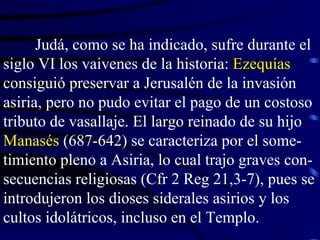 Judá, como se ha indicado, sufre durante el siglo VI los vaivenes de la historia:  Ezequías  consiguió preservar a Jerusalén de la invasión asiria, pero no pudo evitar el pago de un costoso tributo de vasallaje. El largo reinado de su hijo  Manasés  (687-642) se caracteriza por el some-timiento pleno a Asiria, lo cual trajo graves con-secuencias religiosas (Cfr 2 Reg 21,3-7), pues se introdujeron los dioses siderales asirios y los cultos idolátricos, incluso en el Templo.  
