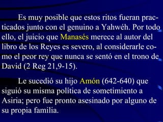 Es muy posible que estos ritos fueran prac-ticados junto con el genuino a Yahwéh. Por todo ello, el juicio que  Manasés  merece al autor del libro de los Reyes es severo, al considerarle co-mo el peor rey que nunca se sentó en el trono de David (2 Reg 21,9-15). Le sucedió su hijo  Amón  (642-640) que siguió su misma política de sometimiento a Asiria; pero fue pronto asesinado por alguno de su propia familia.  