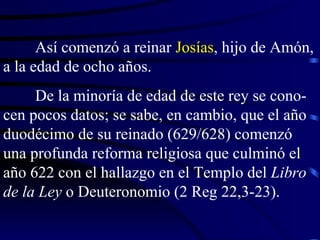 Así comenzó a reinar  Josías , hijo de Amón, a la edad de ocho años. De la minoría de edad de este rey se cono-cen pocos datos; se sabe, en cambio, que el año duodécimo de su reinado (629/628) comenzó una profunda reforma religiosa que culminó el año 622 con el hallazgo en el Templo del  Libro de la Ley  o Deuteronomio (2 Reg 22,3-23).  