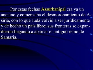 Por estas fechas  Assurbanípal  era ya un anciano y comenzaba el desmoronamiento de A-siria, con lo que Judá volvió a ser jurídicamente y de hecho un país libre; sus fronteras se expan-dieron llegando a abarcar el antiguo reino de Samaría. 