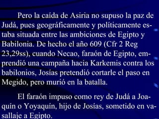 Pero la caída de Asiria no supuso la paz de Judá, pues geográficamente y políticamente es-taba situada entre las ambiciones de Egipto y Babilonia. De hecho el año 609 (Cfr 2 Reg 23,29ss), cuando Necao, faraón de Egipto, em-prendió una campaña hacia Karkemis contra los babilonios, Josías pretendió cortarle el paso en Megido, pero murió en la batalla. El faraón impuso como rey de Judá a Joa-quín o Yoyaquín, hijo de Josías, sometido en va-sallaje a Egipto. 