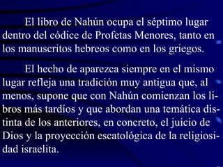 El libro de Nahún ocupa el séptimo lugar dentro del códice de Profetas Menores, tanto en los manuscritos hebreos como en los griegos. El hecho de aparezca siempre en el mismo lugar refleja una tradición muy antigua que, al menos, supone que con Nahún comienzan los li-bros más tardíos y que abordan una temática dis-tinta de los anteriores, en concreto, el juicio de Dios y la proyección escatológica de la religiosi-dad israelita. 