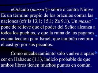 «Oráculo ( massa’ )» sobre o contra Nínive. Es un término propio de los oráculos contra las naciones (cfr Is 13,1; 15,1; Za 9,1). Un  massa’  pone de relieve que el poder del Señor alcanza a todos los pueblos, y que la ruina de los paganos es una lección para Israel, que también recibirá el castigo por sus pecados. Como encabezamiento sólo vuelve a apare-cer en Habacuc (1,1), indicio probable de que ambos libros tienen muchos puntos en común. 