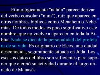 Etimológicamente "nahún" parece derivar del verbo consolar ("nhm"), raíz que aparece en otros nombres bíblicos como Menahem o Nehe-mías. De todos modos es poco significativo este nombre, que no vuelve a aparecer en toda la Bi-blia.  Nada se dice de la personalidad del profeta ni de su vida . Es originario de Elcós, una ciudad desconocida, seguramente situada en Judá. Los escasos datos del libro son suficientes para supo-ner que ejerció su actividad durante el largo rei-nado de Manasés. 