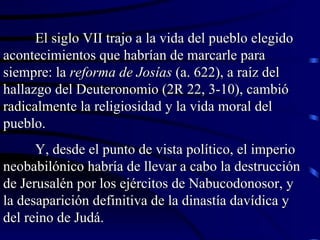 El siglo VII trajo a la vida del pueblo elegido acontecimientos que habrían de marcarle para siempre: la  reforma de Josías  (a. 622), a raíz del hallazgo del Deuteronomio (2R 22, 3-10), cambió radicalmente la religiosidad y la vida moral del pueblo. Y, desde el punto de vista político, el imperio neobabilónico habría de llevar a cabo la destrucción de Jerusalén por los ejércitos de Nabucodonosor, y la desaparición definitiva de la dinastía davídica y del reino de Judá. 