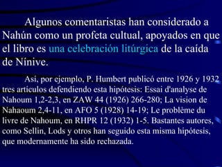 Algunos comentaristas han considerado a Nahún como un profeta cultual, apoyados en que el libro es  una celebración litúrgica  de la caída de Nínive. Así, por ejemplo, P. Humbert publicó entre 1926 y 1932 tres artículos defendiendo esta hipótesis: Essai d'analyse de Nahoum 1,2-2,3, en ZAW 44 (1926) 266-280; La vision de Nahaoum 2,4-11, en AFO 5 (1928) 14-19; Le problème du livre de Nahoum, en RHPR 12 (1932) 1-5. Bastantes autores, como Sellin, Lods y otros han seguido esta misma hipótesis, que modernamente ha sido rechazada. 