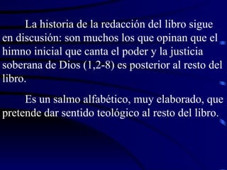 La historia de la redacción del libro sigue en discusión: son muchos los que opinan que el himno inicial que canta el poder y la justicia soberana de Dios (1,2-8) es posterior al resto del libro. Es un salmo alfabético, muy elaborado, que pretende dar sentido teológico al resto del libro. 