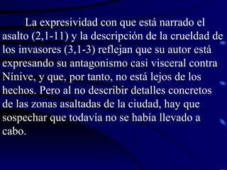 La expresividad con que está narrado el asalto (2,1-11) y la descripción de la crueldad de los invasores (3,1-3) reflejan que su autor está expresando su antagonismo casi visceral contra Nínive, y que, por tanto, no está lejos de los hechos. Pero al no describir detalles concretos de las zonas asaltadas de la ciudad, hay que sospechar que todavía no se había llevado a cabo. 