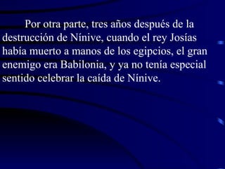 Por otra parte, tres años después de la destrucción de Nínive, cuando el rey Josías había muerto a manos de los egipcios, el gran enemigo era Babilonia, y ya no tenía especial sentido celebrar la caída de Nínive. 