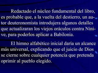 Redactado el núcleo fundamental del libro, es probable que, a la vuelta del destierro, un au-tor deuteronomista introdujera algunos detalles que actualizaran los viejos oráculos contra Níni-ve, para poderlos aplicar a Babilonia. El himno alfabético inicial daría un alcance más universal, explicando que el juicio de Dios se cierne sobre cualquier potencia que pretenda oprimir al pueblo elegido. 