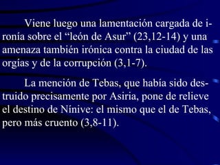 Viene luego una lamentación cargada de i-ronía sobre el “león de Asur” (23,12-14) y una amenaza también irónica contra la ciudad de las orgías y de la corrupción (3,1-7). La mención de Tebas, que había sido des-truido precisamente por Asiria, pone de relieve el destino de Nínive: el mismo que el de Tebas, pero más cruento (3,8-11). 