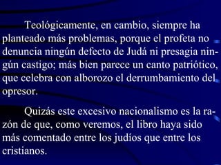 Teológicamente, en cambio, siempre ha planteado más problemas, porque el profeta no denuncia ningún defecto de Judá ni presagia nin-gún castigo; más bien parece un canto patriótico, que celebra con alborozo el derrumbamiento del opresor. Quizás este excesivo nacionalismo es la ra-zón de que, como veremos, el libro haya sido más comentado entre los judíos que entre los cristianos. 