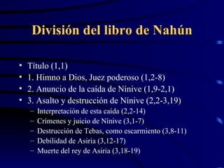 División del libro de Nahún Título (1,1) 1. Himno a Dios, Juez poderoso (1,2-8) 2. Anuncio de la caída de Nínive (1,9-2,1) 3. Asalto y destrucción de Nínive (2,2-3,19) Interpretación de esta caída (2,2-14) Crímenes y juicio de Nínive (3,1-7) Destrucción de Tebas, como escarmiento (3,8-11) Debilidad de Asiria (3,12-17) Muerte del rey de Asiria (3,18-19) 